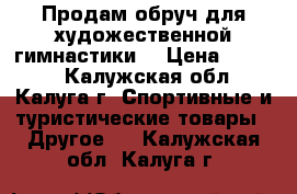 Продам обруч для художественной гимнастики. › Цена ­ 1 500 - Калужская обл., Калуга г. Спортивные и туристические товары » Другое   . Калужская обл.,Калуга г.